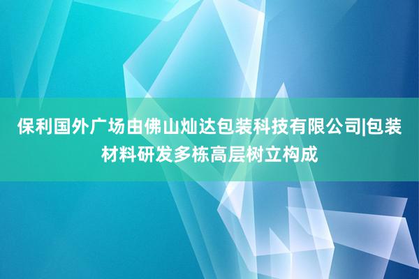 保利国外广场由佛山灿达包装科技有限公司|包装材料研发多栋高层树立构成