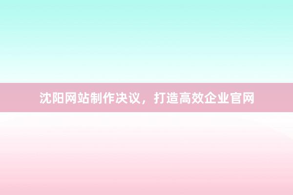 沈阳网站制作决议,打造高效企业官网
