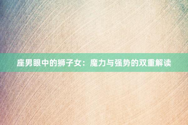 座男眼中的狮子女：魔力与强势的双重解读