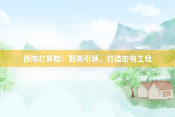 西南打算院：翻新引颈，打造宏构工程